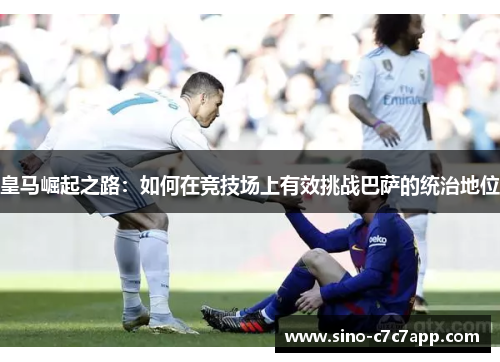 皇马崛起之路:如何在竞技场上有效挑战巴萨的统治地位 皇马崛起之路:如何在竞技场上有效挑战巴萨的统治地位