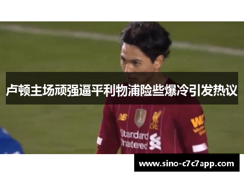 卢顿主场顽强逼平利物浦险些爆冷引发热议 卢顿主场顽强逼平利物浦险些爆冷引发热议
