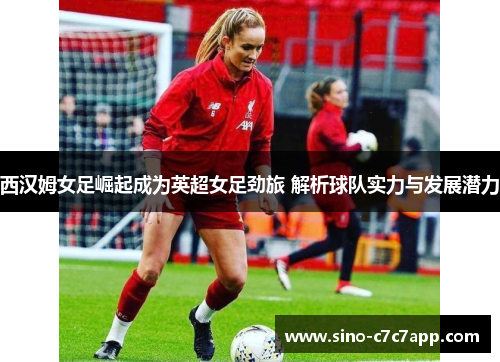 西汉姆女足崛起成为英超女足劲旅 解析球队实力与发展潜力
