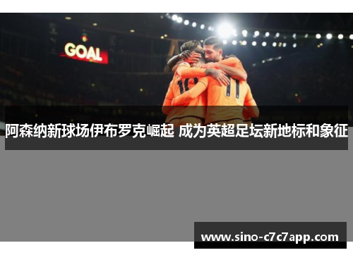 阿森纳新球场伊布罗克崛起 成为英超足坛新地标和象征
